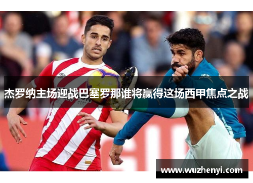 杰罗纳主场迎战巴塞罗那谁将赢得这场西甲焦点之战