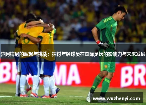 楚阿梅尼的崛起与挑战：探讨年轻球员在国际足坛的影响力与未来发展