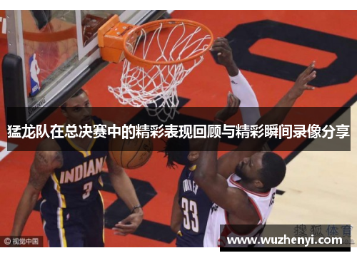 猛龙队在总决赛中的精彩表现回顾与精彩瞬间录像分享